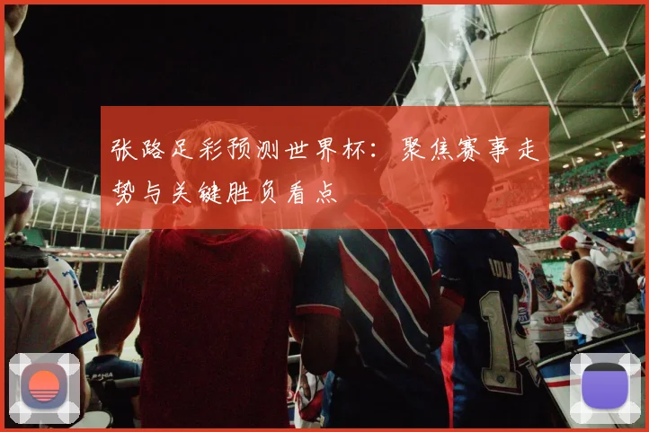 张路足彩预测世界杯:聚焦赛事走势与关键胜负看点