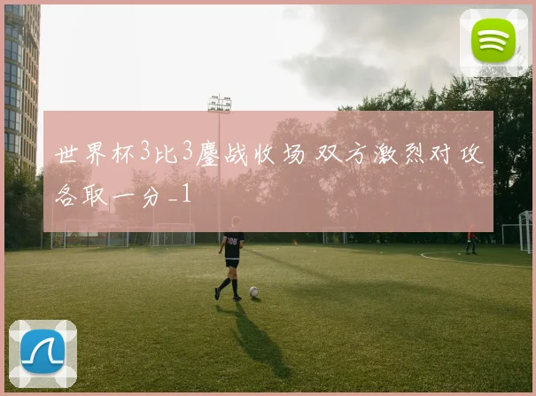 世界杯3比3鏖战收场 双方激烈对攻各取一分_1